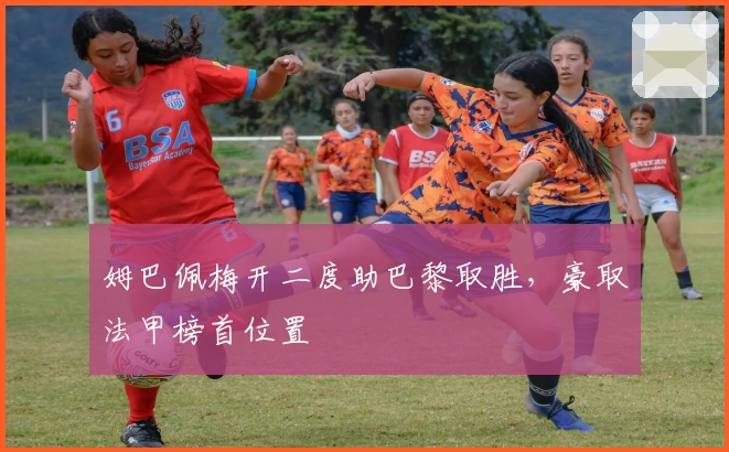 姆巴佩梅开二度助巴黎取胜，豪取法甲榜首位置