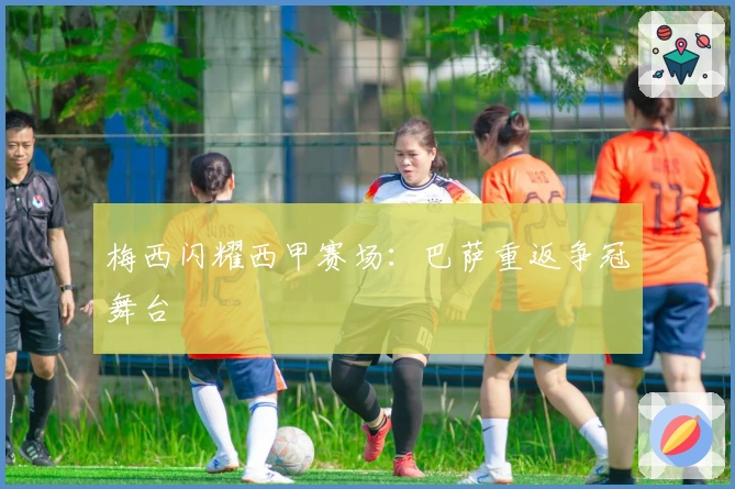 梅西闪耀西甲赛场：巴萨重返争冠舞台