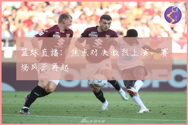 篮球直播：焦点对决激烈上演，赛场风云再起