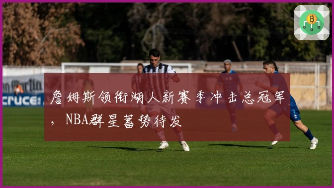 詹姆斯领衔湖人新赛季冲击总冠军，NBA群星蓄势待发