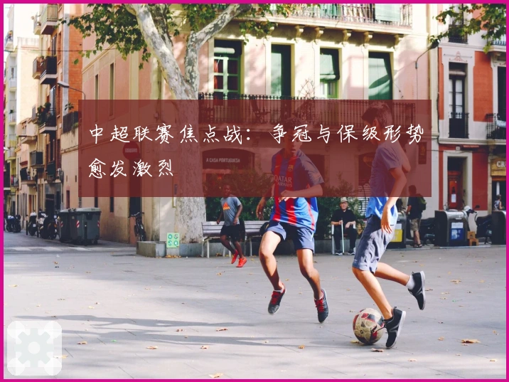 中超联赛焦点战：争冠与保级形势愈发激烈