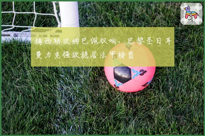 梅西助攻姆巴佩双响，巴黎圣日耳曼力克强敌稳居法甲榜首