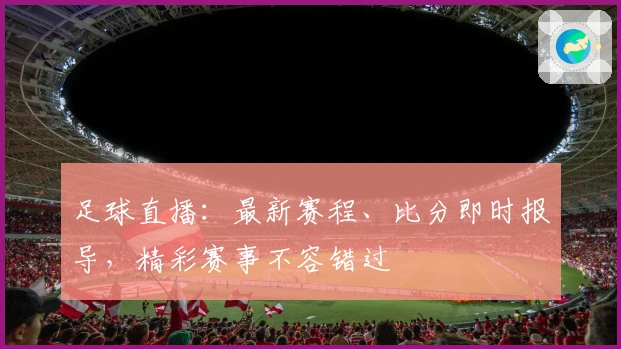 足球直播：最新赛程、比分即时报导，精彩赛事不容错过