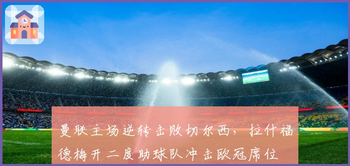 曼联主场逆转击败切尔西，拉什福德梅开二度助球队冲击欧冠席位